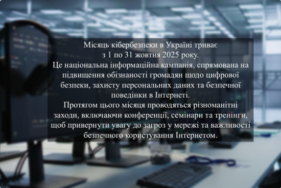 Місяць кібербезпеки в Україні триває з 1 по 31 жовтня 2025 року. Це національна інформаційна кампанія, спрямована на підвищення обізнаності громадян щодо цифрової безпеки, захисту персональних даних та безпечної поведінки в Інтернеті. Місяць кібербезпеки в Україні триває з 1 по 31 жовтня 2025 року. Це національна інформаційна кампанія, спрямована на підвищення обізнаності громадян щодо цифрової безпеки, захисту персональних даних та безпечної поведінки в Інтернеті.